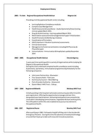 Employment History
2005 – To date Regional Occupational HealthAdvisor MagnoxLtd
Providingafull Occupational Health remit;including;
 IonisingRadiationCompliance medicals
 Complex Case Management
 HealthAssessment/surveillance –Audio/Spriometry/Visiontesting
clinical update March 2015.
 Drug & Alcohol testing –trainingupdatedMarch 2015.
 Work Stationassessments&managementof upperlimbdisorders
 HealthPromotion&Wellbeinginitiatives
 Coordinationof firstaiders
 HAVS(Handarm VibrationSyndrome) assessments.
 Clinical Governance
 Managementof external contractorsincludingOHPhysician,&
Physiotherapist
 Immunisations –Immunisation&AnaphylaxisupdateNovember
2014
2002 – 2005 Occupational Health Advisor CheviotAgency
3 yearspart time workingwithinavarietyof organisationswhile studying for
Degree inOccupational Health.
Duringthistime undertookcompletehealthsurveillance remitincluding
Audiometry,Spirometry,immunisationprogrammes&phlebotomy forthe
followingcompanies:
 JohnLewisPartnership –Bluewater
 Four SeasonsHotel –Park Lane
 KentCountyCouncil – WestMalling
 Port of LondonAuthority – Gravesend
 QueenMary’sNHS Trust – Sidcup
1997 – 2004 RegisteredMidwife Medway NHS Trust
Initiallyworkinginthe hospital Iachievedacommunitypostafter6 months
postregistration.Offeringthe opportunitytomanage andcare fora
designatedcase loadof women,deliveringtotal patientcare provedtobe
invaluable indevelopingcommunication,negotiation&teamworkingskills.
The shiftpatternwithinthisrole enabledme topursue myinterestin
Occupational Health.
1981- 1997 RegisteredNurse Bromley NHS Trust
Afterqualifyingin1983 I followedalong& fulfilling role inthe Accident&
EmergencyTheatres. Duringthistime the advancesof medical technology
ensuredthatI keptupto date withnew andinnovative practices.
 