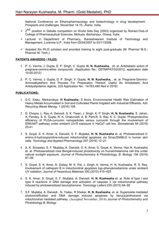 Hari Narayan Kushwaha, M. Pharm. (Gold Medalist), PhD
National Conference on Ethanopharmacology and biotechnology in drug development:
Prospects and challenges, November 14-15, Jhansi, India.
 2
nd
position in Debate competition on World Aids Day (2003) organized by Rotract Club of
College of Pharmaceutical Sciences, Mohuda, Berhampur, Orissa, India.
 Lecturer in Department of Pharmacy, Rameshwaram Institute of Technology and
Management, Lucknow U.P., India from 02/04/2007 to 03/11/2008.
 Assisted Six Ph.D scholars and provided training to eight post-graduate (M. Pharma/ M.S.-
Pharma/ M. Tech.).
PATENTS AWARDED / FILED:
1. P. C. Verma, J. Gupta, D. P. Singh, V. Gupta, H. N. Kushwaha, , et. al. Antidiabetic action of
pregnane-oximino-ether compounds. (Application No.: DSTM/PAT/03/2012, application date
10-05-2012)
2. P. C. Verma, J. Gupta, D. P. Singh, V. Gupta, H. N. Kushwaha, , et. al. Pregnane-Oximino-
Aminoalkylethers And Process For Preparation Thereof, Useful As Antidiabetic And
Antidyslipidemic Agents. (US Application No.: 14/763,480 filed in 2016)
PUBLICATIONS:
1. G.C. Kisku, Markandeya, H Kushwaha, S Arora. Environmental Health Risk Estimation of
Heavy Metals Accumulated in Soil and Cultivated Plants Irrigated with Industrial Effluents. Adv
Recycling Waste Manag. 1 (2016) 108.
2. D. Chopra, L. Ray, A. Dwivedi, S. K. Tiwari, J. Singh, K. P. Singh, H. N. Kushwaha, S. Jahan,
A. Pandey, S. K. Gupta, R. K. Chaturvedi, A. B. Pant,R. S. Ray, K. C. Gupta. Photoprotective
efficiency of PLGA-curcumin nanoparticles versus curcumin through the involvement of
ERK/AKT pathway under ambient UV-R exposure in HaCaT cell line. Biomaterials 84 (2016)
25-41
3. S. Goyal, S. K. Amar, A. Dwivedi, S. F. Mujtaba, H. N. Kushwaha et. al. Photosensitized 2-
amino-3-hydroxypyridine-induced mitochondrial apoptosis via Smac/DIABLO in human skin
cells. Toxicology and Applied Pharmacology 297 (2016) 12–21
4. A. K. Srivastav, S. F. Mujtaba, A. Dwivedi, S. K. Amar, S. Goyal, A. Verma, Hari N. Kushwaha
et. al. Photosensitized rose Bengal-induced phototoxicity on humanmelanoma cell line under
natural sunlight exposure. Journal of Photochemistry & Photobiology, B: Biology 156 (2016)
87–99
5. S. Goyal, S. K. Amar, D. Dubey, M. K. Pal, J. Singh, A. Verma, H. N. Kushwaha, R. S. Ray.
Involvement of cathepsin B in mitochondrial apoptosis byp-phenylenediamine under ambient
UV radiation. Journal of Hazardous Materials 300 (2015) 415–425
6. S. K. Amar, S. Goyal, S. F. Mujtaba, A. Dwivedi, H. N. Kushwaha et. al. Role of type I and
type II reactions in DNA damage and activation of caspase 3 via mitochondrial pathway
induced by photosensitized benzophenone. Toxicology Letters 235 (2015) 84–95
7. S.F. Mujtaba, A. Dwivedi , N. Yadav, R Shekar, H. N. Kushwaha, et. al. Superoxide mediated
photomodification and DNA damage induced apoptosis by benz(a)anthracene via
mitochondrial mediated pathway. (Accepted November, 2014) Journal of Photochemistry and
Photobiology B: Biology
3
 