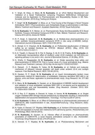 Hari Narayan Kushwaha, M. Pharm. (Gold Medalist), PhD
8. Y. Singh, M. Hidau, A. Misra, H. N. Kushwaha, et. al. UFLC Method Development and
Validation of a Novel Triethylamine containing Thiophene S006-830-an Antitubercular
molecule and its Application to Pharmacokinetic and Bioavailability Studies in SD Rats.
Accepted (October, 2014) Drug Testing and Analysis.
9. Y. Singh*, H. N. Kushwaha*, A. Misra, et. al. Time Course of the Changes in Novel Trioxane
Antimalarial, 99/411 Pharmacokinetics upon Antiepileptic Drugs co-administration in SD Rats.
Malaria Treatment and Research. Accepted (September, 2014)(* Equal Authorship)
10. H. N. Kushwaha, N. K. Mohan, et. al. Pharmacokinetic Study And Bioavailability Of A Novel
Synthetic Trioxane Antimalarial Compound 97/63 In Rats. Malaria Treatment and Research.
Volume 2014 (2014), Article ID 759392.
11. R. P. Singh, S. Sabarinath, H. N. Kushwaha, et. al. Multiple-dose pharmacokinetics of a
novel, synthetic trioxane-antimalarial compound 97/78 in rats using LC-MS/MS method.
International Journal of Bioassays, 3(07): 3122-3126 (2014).
12. A. Ahmad, A. K. Chauhan, H. N. Kushwaha, et. al. Preferential desulfurization of Dibenzyl
sulfide by an isolated Gordonia sp. IITR100. 3Biotech (BTEC), (May, 2014) DOI
10.1007/s13205-014-0221-1.
13. A. K. Tripathi, A. Dwivedi, M. K. Pal, N. Rastogi, S. Ali, B. H. M. Prabhu, H. N. Kushwaha, et.
al. Attenuated neuroprotective effect of riboflavin under UV-B irradiation via miR-203/c-Jun
signaling pathway in vivo and in vitro. Journal of Biomedical Science, 21:39 (May, 2014).
14. N. Shafiq, S. Rajagopalan, H. N. Kushwaha, et. al. Single ascending dose safety and
pharmacokinetics of CDRI-97/78: First in human study of a novel antimalarial drug. Malaria
Research and Treatment, (January, 2014) http://dx.doi.org/10.1155/2014/372521.
15. A. Dwivedi , S. F. Mujtaba, N. Yadav, H. N. Kushwaha, et. al. Cellular and molecular
mechanism of ofloxacin induced apoptotic cell death under ambient UV-A and sunlight
exposure. Free Radical Research, 48(3): 333-46 (2014).
16. N. Gautam, R. P. Singh, H. N. Kushwaha, et. al. Liquid chromatography tandem mass
spectrometry method for determination of antidiabetic chalcones derivative S001-469 in rat
plasma, urine and feces: application to pharmacokinetic study. Drug Research, 64, 377-383
(2014).
17. A. Misra, H. N. Kushwaha, N. Gautam, et. al. Bioanalytical LC-MS/MS method development
and validation of novel antidiabetic candidate S007-1261 in rat plasma and its application to
pharmacokinetic and oral bioavailability studies. Drug Research, (October, 2013) DOI:
10.1055/s-0033-1358739.
18. R. S. Ray, S. F. Mujtaba, A. Dwivedi, N. Yadav, A. Verma, H. N. Kushwaha, et. al. Singlet
oxygen mediated DNA damage induced phototoxicity by Ketoprofen resulting in mitochondrial
depolarization and lysosomal destabilization, Toxicology, 15;314(2-3):229-37 (2013).
19. H. N. Kushwaha, A. Misra, et. al. Effect of Carbamazepine on pharmacokinetic parameters of
CDRI-97/78, after Coadministration in rats, ArzneimittelForschung / Drug Research, 63(6):
282-8 (2013).
20. N. Yadav, A. Dwivedi, S.F. Mujtaba, H.N. Kushwaha, et. al. Ambient UVA-induced expression
of p53 and apoptosis in human skin melanoma A375 cell line by quinine, Photochemistry and
Photobiology, 89(3): 655-64 (2013).
21. H. N. Kushwaha, N. Gautam, et. al. Intersex effect of lamotrigine on pharmacokinetic
parameters of CDRI-97/78, a novel trioxane antimalarial compund in rats, Arzneimittel-
Forschung / Drug Research, 62 (6): 274-279 (2012).
22. A. Dwivedi, S. F. Mujtaba, H. N. Kushwaha, et. al. Photosensitizing Mechanism and
4
 
