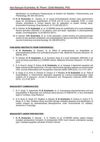 Hari Narayan Kushwaha, M. Pharm. (Gold Medalist), PhD
Identification of Levofloxacin Photoproducts at Ambient UV Radiation, Photochemistry and
Photobiology, 88: 344–355 (2012).
23. H. N. Kushwaha, N. Gautam, et. al. Liquid chromatographic tandem mass spectrometric
assay for simultaneous quantification of 97/78 and its in-vivo metabolite 97/63, a novel
trioxane antimalarial in human plasma and its application to protein binding study.
Arzneimittel-Forschung / Drug Research, 61 (7) 425-432 (2011)
24. N. Gautam, H. N. Kushwaha, et. al. LC-MS/MS assay for quantification of a novel antidiabetic
flavone derivative S002-857 in rat plasma, urine and feces: Application in pharmacokinetic
studies. Chromatographia, 73 (9) 905-912 (2011)
25. N. Gautam, H.N. Kushwaha, et. al. In-situ absorption, protein binding and pharmacokinetic
studies of new synthetic antidiabetic and antidyslipidemic flavone derivative S002-853 in rats.
Journal of pharmacy and pharmacology. 62, 604-609 (2010).
PUBLISHED ABSTRACTS FROM CONFERENCES:
1. H. N. Kushwaha, N. Gautam, et. al. Effect of carbamazepine- an antiepileptic on
pharmacokinetics profile of an antimalarial trioxane in rats. Medicinal Chemistry Research, 19,
S68-69, 2010.
2. N. Gautam, H. N. Kushwaha, et. al. Excretion study of a novel antidiabetic S002-853 in rat
urine and feces quantified by LC-MS/MS method. Medicinal Chemistry Research, 19, S91-92,
2010.
3. S. K. Amar,S. Gyyal, D. Dubey, H. N. Kushwaha, et. al. Caspase 3 dependent apoptotic cell
death induced by Benzophenone-1 through mitochondrial signaling pathway at environmental
UVR. Journal of Biomedical and Therapeutics Sciences (ISSN: 2394-2274), 1(1): P-77, 2014
4. S. Goyal, S. K. Amar, A. Dwivedi, D. Chopra, S. F. Mujtaba, H. N. Kushwaha, et. al. Role of
Smac/DIABLO in mitochondrial dependent apoptosis by 2-amino-3-hydroxypyridine under
ambient UV R exposure. Journal of Biomedical and Therapeutics Sciences (ISSN: 2394-
2274), 1(1): P-93, 2014
MANUSCRIPT COMMUNICATED:
1. R. P. Singh, S. Sabarinath, H. N. Kushwaha, et. al. Comparative pharmacokinetics and oral
bioavailability of Racemate and individual stereo-isomers of CDRI-97/78, a new antimalarial
agent in monkeys. Drug Research.
2. S. K. Amar, S. Goyal, S.F. Mujtaba, A. Dwivedi, H. N. Kushwaha, D. Chopra, A. verma, P. K.
Singh, R. S. Ray. Oxidative stress and DNA damage mediated apoptosis and identification of
marker proteins by photosensitized Benzophenone under environmental UV radiation.
Archieves of Toxicology.
MANUSCRIPT UNDER PREPARATION:
1. H. N. Kushwaha, A. Dwivedi , A. K. Tripathi, et. al. LC-MS/MS cellular uptake analysis
revealed photoproduct formation of photoexcited CDRI novel trioxane antimalarial causing
type I mediated apoptotic cell death of HaCaT cell line.
5
 