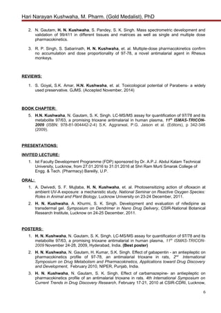 Hari Narayan Kushwaha, M. Pharm. (Gold Medalist), PhD
2. N. Gautam, H. N. Kushwaha, S. Pandey, S. K. Singh. Mass spectrometric development and
validation of 99/411 in different tissues and matrices as well as single and multiple dose
pharmacokinetics.
3. R. P. Singh, S. Sabarinath, H. N. Kushwaha, et. al. Multiple-dose pharmacokinetics confirm
no accumulation and dose proportionality of 97-78, a novel antimalarial agent in Rhesus
monkeys.
REVIEWS:
1. S. Goyal, S.K. Amar, H.N. Kushwaha, et. al. Toxicological potential of Parabens- a widely
used preservative. GJMS. (Accepted November, 2014)
BOOK CHAPTER:
5. H.N. Kushwaha, N. Gautam, S. K. Singh. LC-MS/MS assay for quantification of 97/78 and its
metabolite 97/63, a promising trioxane antimalarial in human plasma, 11th
ISMAS-TRICON-
2009 (ISBN: 978-81-904442-2-4) S.K. Aggrarwal, P.G. Jaison et al. (Editors), p 342-346
(2009).
PRESENTATIONS:
INVITED LECTURE:
1. Ist Faculty Development Programme (FDP) sponsored by Dr. A.P.J. Abdul Kalam Technical
University, Lucknow, from 27.01.2016 to 31.01.2016 at Shri Ram Murti Smarak College of
Engg. & Tech. (Pharmacy) Bareilly, U.P.
ORAL:
1. A. Dwivedi, S. F. Mujtaba, H. N. Kushwaha, et. al. Photosensitizing action of ofloxacin at
ambient UV-A exposure: a mechanistic study. National Seminar on Reactive Oxygen Species:
Roles in Animal and Plant Biology, Lucknow University on 23-24 December, 2011.
2. H. N. Kushwaha, A. Khurmi, S. K. Singh. Development and evaluation of nifedipine as
transdermal gel. Symposium on Dendrimer in Nano Drug Delivery, CSIR-National Botanical
Research Institute, Lucknow on 24-25 December, 2011.
POSTERS:
1. H. N. Kushwaha, N. Gautam, S. K. Singh. LC-MS/MS assay for quantification of 97/78 and its
metabolite 97/63, a promising trioxane antimalarial in human plasma, 11th
ISMAS-TRICON-
2009 November 24-28, 2009, Hyderabad, India. (Best poster)
2. H. N. Kushwaha, N. Gautam, H. Kumar, S.K. Singh. Effect of gabapentin - an antiepileptic on
pharmacokinetics profile of 97-78, an antimalarial trioxane in rats, 2nd
International
Symposium on Drug Metabolism and Pharmacokinetics, Applications toward Drug Discovery
and Development, February 2010, NIPER, Punjab, India.
3. H. N. Kushwaha, N. Gautam, S. K. Singh. Effect of carbamazepine- an antiepileptic on
pharmacokinetics profile of an antimalarial trioxane in rats. 4th International Symposium on
Current Trends in Drug Discovery Research, February 17-21, 2010 at CSIR-CDRI, Lucknow,
6
 