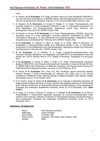 Hari Narayan Kushwaha, M. Pharm. (Gold Medalist), PhD
India.
4. N. Gautam, H. N. Kushwaha, S.K. Singh. Excretion study of a novel antidiabetic S002-853 in
rat urine and feces quantified by LC-MS/MS method, 4th International Symposium on Current
Trends in Drug Discovery Research, February 17-21, 2010 at CSIR-CDRI, Lucknow, India.
5. N. Gautam, H. N. Kushwaha, H. Kumar, R. Pratap, S. K. Singh. Pharmacokinetic and
excretion studies of a novel antidiabetic S002-857 in rats. 2nd
International Symposium on
Drug Metabolism and Pharmacokinetics, Applications toward Drug Discovery and
Development, February 2010, NIPER, Punjab, India.
6. N. Gautam, H. Kumar, H. N. Kushwaha, S. K. Singh. Pharmacokinetics, SGF/SIF, and in-situ
absorption study of a novel antidiabetic compound S002-857 synthesized by CDRI, 2nd
International Symposium on Drug Metabolism and Pharmacokinetics, Applications toward
Drug Discovery and Development, February 2010, NIPER, Punjab, India.
7. H. N. Kushwaha, N. Gautam, A. Misra, B. Singh, S. K. Singh. Effect of Phenytoin- an
antiepileptic on pharmacokinetics profile of an antimalarial trioxane in rats. 3rd
International
Symposium on Drug Metabolism and Pharmacokinetics, Applications toward Drug Discovery
and Development, February 2011, NIPER, Punjab, India.
8. H. N. Kushwaha, H. H. Siddiqui, S. K. Singh. Comparative pharmacokinetic drug
interaction between Gabapentin, an antiepileptic and CDRI-97/78, an antimalarial in male and
female rats. AICTE Seminar held at I.T.S. College of Pharmacy, Ghaziabad on 5-6 August,
2011.
9. H. N. Kushwaha, H. Kumar, A. Misra, Y. Singh, S. K. Singh. Pharmacokinetic interaction
between CDRI-97/78, novel trioxane antimalarial and Topiramate in male and female SD rats.
4th
NIPER (RBL)-CDRI Symposium on Medicinal Chemisrty and Pharmaceutical Sciences at
CSIR-Central Drug Research Institute, Lucknow on 23-25 Feburary, 2012.
10. A. Verma, H. N. Kushwaha, M.C. Pant, R.S. Ray. Protection against ultraviolet radiation
induced damage in human keratanocytes by oleanolic and ursolic acid. X oint Annual
Conference of ISMOCD & IAE, National Institute of Malaria Research Goa Medical College
and Hospital, Goa on 12-12 October, 2014
11. S. K. Amar,S. Gyyal, D. Dubey, H. N. Kushwaha, et. al. Caspase 3 dependent apoptotic cell
death induced by Benzophenone-1 through mitochondrial signaling pathway at environmental
UVR. National Conference on Ethanopharmacology and biotechnology in drug development:
Prospects and challenges, Budelkhand University, Jhansi on 14-15 November, 2014. (Best
Poster)
12. S. Goyal, S. K. Amar, A. Dwivedi, D. Chopra, S. F. Mujtaba, H. N. Kushwaha, et. al. Role of
Smac/DIABLO in mitochondrial dependent apoptosis by 2-amino-3-hydroxypyridine under
ambient UV R exposure. National Conference on Ethanopharmacology and biotechnology in
drug development: Prospects and challenges, Budelkhand University, Jhansi on 14-15
November, 2014.
PERSONAL INFORMATION:
Name: Hari Narayan Kushwaha
Nationality: Indian (by Birth)
Date of birth: 01st May 1980
Place of birth: Durjanpur, Dist. Ballia, Uttar Pradesh, India
Gender: Male
7
 