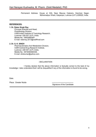 Hari Narayan Kushwaha, M. Pharm. (Gold Medalist), PhD
Permanent Address: House at 33A, Near Maurya Caterers, Kanchan Nagar,
Mohamadpur Khatri, Kalyanpur, Luknow (U.P.)-226022, India.
REFERENCES:
1. Dr. Ratan Singh Ray
Principal Scientist and Head,
Photobiology Division,
CSIR-Indian Institute of Toxicology Research,
Lucknow -226 001 (U.P.) India.
Mobile No.: 09935882991
E-mail: ratanray.2013@rediffmail.com
2. Dr. S. K. SINGH
Pharmacokinetics And Metabolism Division,
CSIR-Central Drug Research Institute,
Lucknow -226 001 (U.P.) India,
Mobile No.: 0919450360338,
E-mail: shiokumar@yahoo.com.
: DECLARATION:
I hereby declare that the above information is factually correct to the best of my
knowledge. I also understand that I will be disqualified if any of the information is found to be wrong.
Date:
Place: Greater Noida ------------------------------------
Signature of the Candidate
8
 
