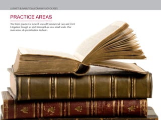 LUSWETI & NABUTOLA COMPANY ADVOCATES
PRACTICE AREAS
The firm’s practice is skewed toward Commercial Law and Civil
Litigation though we do Criminal Law on a small scale. Our
main areas of specialization include:-
 