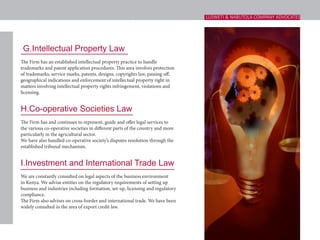 G.Intellectual Property Law
The Firm has an established intellectual property practice to handle
trademarks and patent application procedures. This area involves protection
of trademarks, service marks, patents, designs, copyrights law, passing off,
geographical indications and enforcement of intellectual property right in
matters involving intellectual property rights infringement, violations and
licensing.
H.Co-operative Societies Law
The Firm has and continues to represent, guide and offer legal services to
the various co-operative societies in different parts of the country and more
particularly in the agricultural sector.
We have also handled co-operative society’s disputes resolution through the
established tribunal mechanism.
I.Investment and International Trade Law
We are constantly consulted on legal aspects of the business environment
in Kenya. We advise entities on the regulatory requirements of setting up
business and industries including formation, set-up, licensing and regulatory
compliance.
The Firm also advises on cross-border and international trade. We have been
widely consulted in the area of export credit law.
LUSWETI & NABUTOLA COMPANY ADVOCATES
 