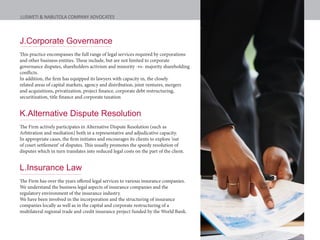 J.Corporate Governance
This practice encompasses the full range of legal services required by corporations
and other business entities. These include, but are not limited to corporate
governance disputes, shareholders activism and minority -vs- majority shareholding
conflicts.
In addition, the firm has equipped its lawyers with capacity in, the closely
related areas of capital markets, agency and distribution, joint ventures, mergers
and acquisitions, privatization, project finance, corporate debt restructuring,
securitization, title finance and corporate taxation
K.Alternative Dispute Resolution
The Firm actively participates in Alternative Dispute Resolution (such as
Arbitration and mediation) both in a representative and adjudicative capacity.
In appropriate cases, the firm initiates and encourages its clients to explore ‘out
of court settlement’ of disputes. This usually promotes the speedy resolution of
disputes which in turn translates into reduced legal costs on the part of the client.
L.Insurance Law
The Firm has over the years offered legal services to various insurance companies.
We understand the business legal aspects of insurance companies and the
regulatory environment of the insurance industry.
We have been involved in the incorporation and the structuring of insurance
companies locally as well as in the capital and corporate restructuring of a
multilateral regional trade and credit insurance project funded by the World Bank.
LUSWETI & NABUTOLA COMPANY ADVOCATES
 