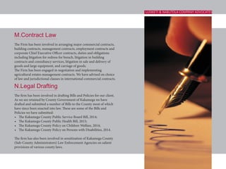M.Contract Law
The Firm has been involved in arranging major commercial contracts,
building contracts, management contracts, employment contracts and
corporate Chief Executive Officer contracts, duties and obligations
including litigation for redress for breach, litigation in building
contracts and consultancy services, litigation in sale and delivery of
goods and large equipment, and carriage of goods.
The Firm has been engaged in negotiation and implementing
agricultural estates management contracts. We have advised on choice
of law and jurisdictional clauses in international commercial contracts.
N.Legal Drafting
The firm has been involved in drafting Bills and Policies for our client.
As we are retained by County Government of Kakamega we have
drafted and submitted a number of Bills to the County most of which
have since been enacted into law. These are some of the Bills and
Policies we have submitted:
•	 The Kakamega County Public Service Board Bill, 2014;
•	 The Kakamega County Public Health Bill, 2015;
•	 The Kakamega County Policy on Children Welfare, 2014;
•	 The Kakamega County Policy on Persons with Disabilities, 2014.
The firm has also been involved in sensitization of Kakamega County
(Sub-County Administrators) Law Enforcement Agencies on salient
provisions of various county laws.
LUSWETI & NABUTOLA COMPANY ADVOCATES
 