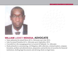 WILLIAM LUSWETI WEKESA, ADVOCATE
•	 Upon admission he joined Havey & Co. Advocates up to late 2012;
•	 Later he joined Osundwa & Co. Advocates up to September, 2013;
•	 Currently he is the managing partner in Lusweti & Nabutola  Co. Advocates
•	 Deals primarily in conveyancing, civil litigation, debt collection, criminal matters, company
formation, probate and administration, preparation and perfection of securities for financial
institutions, drafting legal documents and advising clients on legal issues.
LUSWETI & NABUTOLA COMPANY ADVOCATES
 