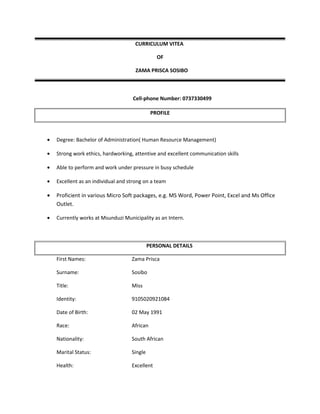 CURRICULUM VITEA
OF
ZAMA PRISCA SOSIBO
Cell-phone Number: 0737330499
PROFILE
• Degree: Bachelor of Administration( Human Resource Management)
• Strong work ethics, hardworking, attentive and excellent communication skills
• Able to perform and work under pressure in busy schedule
• Excellent as an individual and strong on a team
• Proficient in various Micro Soft packages, e.g. MS Word, Power Point, Excel and Ms Office
Outlet.
• Currently works at Msunduzi Municipality as an Intern.
PERSONAL DETAILS
First Names: Zama Prisca
Surname: Sosibo
Title: Miss
Identity: 9105020921084
Date of Birth: 02 May 1991
Race: African
Nationality: South African
Marital Status: Single
Health: Excellent
 