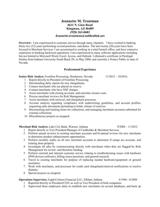 Jeannette M. Troutman
4611 N. Glen Road
Kingman, AZ 86409
(928) 263-0683
Jeannette.troutman@suddenlink.net
Overview: I am experienced in customer service through many channels. I have worked in banking
thirty two (32) years performing several positions, and duties. The last twenty (20) years have been
focused in Merchant Services. I am accustomed to working in a retail branch office, and have extensive
experience in banking backroom operations. I am experienced in many software applications including
but not limited to Microsoft Word, Excel, Access, and Outlook. I obtained a certificate in Paralegal
Studies from Indiana University South Bend, IN, in May 2008, and currently a Notary Public in state of
Nevada.
Professional Experience
Senior Risk Analyst, Frontline Processing, Henderson, Nevada 11/2012 – 10/2016
1 Report directly to President of Frontline Processing.
2 Downloading daily reports for new chargebacks.
3 Contact merchants who are placed on reserve.
4 Contact merchants who have NSF charges.
5 Assist merchants with closing accounts, and calculate closure costs.
6 Process merchant reviews for Risk Management.
7 Assist merchants with retrieval, and chargeback processes.
8 Account analysis regarding compliance with underwriting guidelines, and account profiles;
requesting sales documents pertaining to holds, release of reserves.
9 Documenting and tracking items for collections, and managing merchants accounts submitted for
external collections.
10 Miscellaneous projects as assigned.
Merchant Risk Analyst, Lake City Bank, Warsaw, Indiana 9/2004 – 11/2012
1 Report directly to Vice President/Manager of Cardholder & Merchant Services.
2 Perform annual reviews to existing merchant accounts and bi-annual reviews for new merchants
to determine product enhancements opportunities.
3 Perform monthly audits on all new merchant accounts to determine if setups are accurate, and
training done properly.
4 Investigate all sales by communicating directly with merchants when they are flagged by Risk
Management for review, and therefore funding.
5 Perform external and internal customer service relating to troubleshooting issues with hardware
(POS devices-software), billing issues/questions, and general research.
6 Travel to existing merchants for purpose of replacing needed hardware/equipment or general
assistance.
7 Work with merchants, and processor for credit card chargeback/retrieval notifications to resolve
disputes.
8 Special projects as assigned.
Operations Supervisor, Eagle/Crittson Financial LLC, Elkhart, Indiana 4/1996 - 8/2004
1 Reported directly to President/CEO, as well as Vice President of both companies.
2 Supervised three employees daily to establish new merchants on several databases, and back up
 