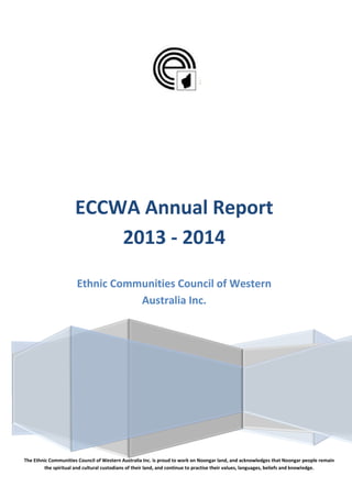ECCWA Annual Report
2013 - 2014
Ethnic Communities Council of Western
Australia Inc.
The Ethnic Communities Council of Western Australia Inc. is proud to work on Noongar land, and acknowledges that Noongar people remain
the spiritual and cultural custodians of their land, and continue to practise their values, languages, beliefs and knowledge.
 