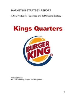 1
MARKETING STRATEGY REPORT
A New Product for Happiness and Its Marketing Strategy
Kings Quarters
Ali-Reza Khaleeli
MKT203- Marketing Analysis and Management
 