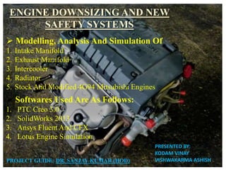 ENGINE DOWNSIZING AND NEW
SAFETY SYSTEMS
PROJECT GUIDE: DR. SANJAY KUMAR (HOD)
 Modelling, Analysis And Simulation Of
1. Intake Manifold
2. Exhaust Manifold
3. Intercooler
4. Radiator
5. Stock And Modified 4G94 Mitsubishi Engines
 Softwares Used Are As Follows:
1. PTC Creo 3.0
2. SolidWorks 2013
3. Ansys Fluent And CFX
4. Lotus Engine Simulation
PRESENTED BY:
KODAM VINAY
VISHWAKARMA ASHISH
 