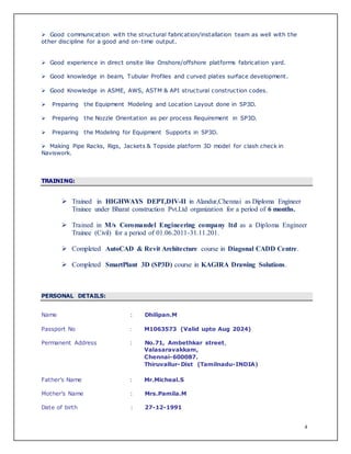4
 Good communication with the structural fabrication/installation team as well with the
other discipline for a good and on-time output.
 Good experience in direct onsite like Onshore/offshore platforms fabrication yard.
 Good knowledge in beam, Tubular Profiles and curved plates surface development.
 Good Knowledge in ASME, AWS, ASTM & API structural construction codes.
 Preparing the Equipment Modeling and Location Layout done in SP3D.
 Preparing the Nozzle Orientation as per process Requirement in SP3D.
 Preparing the Modeling for Equipment Supports in SP3D.
 Making Pipe Racks, Rigs, Jackets & Topside platform 3D model for clash check in
Naviswork.
TRAINING:
 Trained in HIGHWAYS DEPT,DIV-II in Alandur,Chennai as Diploma Engineer
Trainee under Bharat construction Pvt.Ltd organization for a period of 6 months.
 Trained in M/s Coromandel Engineering company ltd as a Diploma Engineer
Trainee (Civil) for a period of 01.06.2011-31.11.201.
 Completed AutoCAD & Revit Architecture course in Diagonal CADD Centre.
 Completed SmartPlant 3D (SP3D) course in KAGIRA Drawing Solutions.
PERSONAL DETAILS:
Name : Dhilipan.M
Passport No : M1063573 (Valid upto Aug 2024)
Permanent Address : No.71, Ambethkar street,
Valasaravakkam,
Chennai-600087.
Thiruvallur-Dist (Tamilnadu-INDIA)
Father’s Name : Mr.Micheal.S
Mother’s Name : Mrs.Pamila.M
Date of birth : 27-12-1991
 