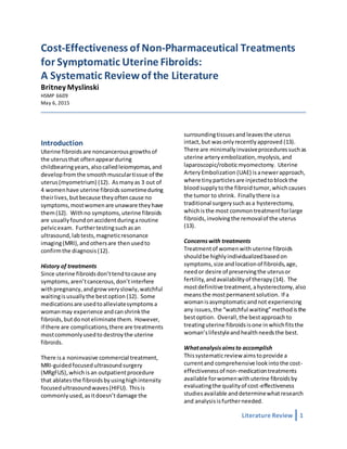 Literature Review 1
Cost-Effectiveness of Non-Pharmaceutical Treatments
for Symptomatic Uterine Fibroids:
A Systematic Reviewof the Literature
Britney Myslinski
HSMP 6609
May 6, 2015
Introduction
Uterine fibroidsare noncancerousgrowthsof
the uterusthat oftenappearduring
childbearingyears,alsocalledleiomyomas,and
developfromthe smoothmusculartissue of the
uterus(myometrium) (12). Asmanyas 3 out of
4 womenhave uterine fibroidssometimeduring
theirlives,butbecause theyoftencause no
symptoms,mostwomenare unaware theyhave
them(12). Withno symptoms,uterine fibroids
are usuallyfoundonaccidentduringaroutine
pelvicexam. Furthertestingsuchasan
ultrasound,labtests,magneticresonance
imaging(MRI),andothersare thenusedto
confirmthe diagnosis(12).
History of treatments
Since uterine fibroidsdon’ttendtocause any
symptoms,aren’tcancerous,don’tinterfere
withpregnancy,andgrowveryslowly,watchful
waitingisusuallythe bestoption (12). Some
medicationsare usedtoalleviatesymptomsa
womanmay experience andcanshrinkthe
fibroids,butdonoteliminate them. However,
if there are complications,there are treatments
mostcommonlyusedto destroythe uterine
fibroids.
There isa noninvasive commercial treatment,
MRI-guidedfocusedultrasoundsurgery
(MRgFUS),whichisan outpatientprocedure
that ablatesthe fibroidsbyusinghighintensity
focusedultrasoundwaves(HIFU). Thisis
commonly used,asitdoesn’tdamage the
surroundingtissuesand leavesthe uterus
intact,but wasonlyrecentlyapproved (13).
There are minimallyinvasiveproceduressuchas
uterine arteryembolization,myolysis,and
laparoscopic/roboticmyomectomy. Uterine
ArteryEmbolization (UAE) isanewerapproach,
where tinyparticlesare injectedtoblockthe
bloodsupplytothe fibroidtumor,whichcauses
the tumor to shrink. Finallythere isa
traditional surgerysuchasa hysterectomy,
whichisthe most commontreatmentforlarge
fibroids,involvingthe removalof the uterus
(13).
Concernswith treatments
Treatmentof womenwith uterine fibroids
shouldbe highlyindividualizedbasedon
symptoms,size andlocationof fibroids,age,
needor desire of preservingthe uterusor
fertility, andavailabilityof therapy (14). The
mostdefinitive treatment,ahysterectomy,also
meansthe mostpermanentsolution. If a
womanisasymptomaticandnot experiencing
any issues,the “watchful waiting”methodisthe
bestoption. Overall,the bestapproachto
treatinguterine fibroidsisone inwhichfitsthe
woman’slifestyleandhealthneedsthe best.
Whatanalysisaimsto accomplish
Thissystematicreview aimstoprovide a
currentand comprehensive lookintothe cost-
effectivenessof non-medicationtreatments
available forwomenwithuterine fibroidsby
evaluatingthe qualityof cost-effectiveness
studiesavailable anddeterminewhatresearch
and analysisisfurtherneeded.
 