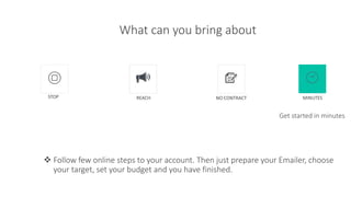 What can you bring about
 Follow few online steps to your account. Then just prepare your Emailer, choose
your target, set your budget and you have finished.
Get started in minutes
STOP REACH NO CONTRACT MINUTES
 