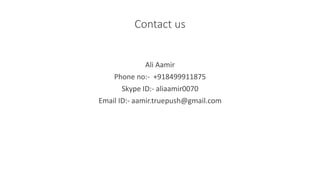 Contact us
Ali Aamir
Phone no:- +918499911875
Skype ID:- aliaamir0070
Email ID:- aamir.truepush@gmail.com
 