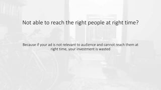 Not able to reach the right people at right time?
Because if your ad is not relevant to audience and cannot reach them at
right time, your investment is wasted
 