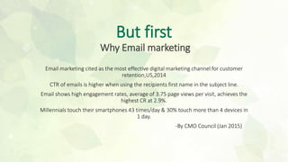 But first
Why Email marketing
Email marketing cited as the most effective digital marketing channel for customer
retention,US,2014
CTR of emails is higher when using the recipients first name in the subject line.
Email shows high engagement rates, average of 3.75 page views per visit, achieves the
highest CR at 2.9%.
Millennials touch their smartphones 43 times/day & 30% touch more than 4 devices in
1 day.
-By CMO Council (Jan 2015)
 