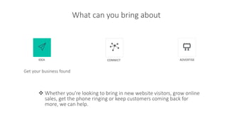 What can you bring about
Get your business found
 Whether you’re looking to bring in new website visitors, grow online
sales, get the phone ringing or keep customers coming back for
more, we can help.
IDEA CONNECT ADVERTISE
 