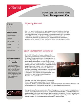 This is the second installment of the Sport Management Club newsletter. We hope
that you found our first installment informational as well as an enjoyable read. We
have been much busier this spring semester with putting on events such as European
Handball Tournament, Lose The Shoes and the Sports Management Award
Ceremony. In addition to the club events, the spring athletic teams wrapped up a
good end to their seasons. We hope you find this edition informative and enjoyable!
Opening Remarks
Sport Management Ceremony
On April 17th
2015 students, faculty, and alumni alike
gathered together in the Function Room of Corey Union
to celebrate the accomplishments of the department in
the annual Sport Management Ceremony. Speaches were
given, awards were received, and most importantly the
ceremony took a new step going forward. Thanks to the
the help of student event coordinator Brendan McInerney
and professors that included Tracy Trachsler, Lawrence
Brady, and Tara Mahoney the Ceremony shifted from a
single key note speaker to a 5 panel group that contained
multiple distinguished alumni to come from SUNY
Cortland. The panel included (as seen from left to right)
Katie Keenan, Tyrel Kirkham, Kotaro Okada, Gerry
Tschinkel, and Kaylin VanDusen.
The panel spent over an hour answering questions put
forward by both students and faculty. They shared life
experiences, the do’s and don’ts of the industry, and most importantly showed the students that with
some hard work they could one day be high up in the Sport Management community.
Each speaker came from a respective sect of Sport Management. From merchandising of a professional
team to sponsorship creation at a ski resort, event management for the NFL, a writer for the MLB, and
analytics at ESPN the diverse panel was exactly what the Sport Management Ceremony needed moving
forward. After the panel discussion, students had an opportunity to personally connect with each
member, bridging the cap between alumni and student at SUNY Cortland.
5/10/2015
Issue 2
Special Interest Articles
Sport Management
Ceremony
This year, the Sport
Management Ceremony
took a new step forward
with a brand new panel
series. Students had a
chance to connect with 5
alumni established in their
respected fields within the
Sport Management
Community.
Table of Contents
Opening Remarks 1
Ceremony 1
Lose the Shoes 2
Handball 2
Athletics 3-4
Closing Remarks 4
SUNY Cortland Alumni News
Sport Management Club
Page 1
 