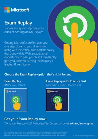 Exam Replay
Two new ways to improve your
odds of passing an MCP exam
Getting Microsoft certified gets you
one step closer to your dream job…
along with the critical skills and the salary
that goes with it. With an additional
opportunity to pass your test, Exam Replay
gets you closer to earning the industry's
leading IT certification.
Exam Replay
(MCP exam + retake)
Exam Replay with Practice Test
(MCP exam + retake + Practice Test)
The Exam Replay retake is valid on the same MCP exam, only if needed. All exams including retakes must be
taken within 1 year of purchase. Microsoft’s retake policy applies. Microsoft Official Practice Test, powered by
MeasureUp, must be activated within 1 year of purchase and is available online for 30 days after activation.
Get your Exam Replay now!
Talk to your Pearson VUE®
Authorized Test Center staff or visit Aka.ms/examreplay.
© 2017 Microsoft. All rights reserved.
Choose the Exam Replay option that’s right for you.
 