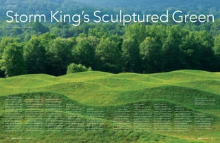 24 • may-june 2014 may-june 2014 • 25
Storm King’s Sculptured GreenBY JESSIE KEITH
PHOTOS BY JERRY L. THOMPSON
design
Powerful, expressive
staging of modern sculp-
ture in a naturalistic land-
scape setting—that is what
the Storm King Art Center
does best. The expansive
Hudson River Valley sculp-
ture park and museum
was founded 50 years ago
by H. Peter Stern and the
late Ralph E. Ogden, co-
owners of Star Expansion
Company, a manufactur-
ing firm based in rural
Mountainville, N.Y. Today
Storm King
is a leading sculpture park
that unites magnificent art
with beautiful landscapes.
Visitors to this year’s
were treated to a spectacu-
lar exhibit representing the
sculpture park, created by
MODA Botanica in partner-
ship with Storm King staff.
At Storm King, place-
ment and presentation are
as important as the more
than 100 sculptural works
of art displayed throughout
the 500-
acre park. Figurative,
abstract, and naturalistic
pieces by some of the
most influential contem-
porary sculptors of our
time, including Alexander
Calder, Mark di Suvero,
and Isamu Noguchi, are
framed with vision—making
the landscape as essential
to the park as the art itself.
Sometimes the landscape
is the art, as in the exam-
ples of a meandering stone
fencing by
Andy Goldsworthy
and an earth and grass
sculpture by Maya Lin.
According to Storm
King’s director and cura-
tor, David R. Collens,
the park’s formation and
design was largely based
on the vision of its founders
and landscape architect,
William Rutherford, Sr. “Bill
acquire perma-
nent sculptures, a lot of
work goes into their place-
ment. Take Alexander
Calder’s The Arch. Before
adding it, we subtly raised
an open farm field as a
platform and created a
walking path towards it
through the field. Then we
incorporated plantings of
native grasses. The land-
scape changes are
subtle but effective.”
Not only do the skillfully
sculpted landscapes grace-
fully support the sculpture,
but the plants themselves
are carefully chosen. At
Storm King, look for non-
invasive native plants that
enhance the park’s fea-
tures. Corridors of native
trees, including an allée
of 200 pin
oaks (Quercus
palistrus) and another of
sugar maples (Acer sac-
charum), add clean lines
where needed. Large
sweeps of native grasses,
such as purpletop
(Tridens flavus), big blue-
stem (Andropogon
gerardii), little bluestem
(Schizachyrium
scoparium), and
Indian grass (Sorghastrum
nutans), are planted in
harmony with emphasis
on complimentary col-
ors, textures, and bloom
times.
had great
vision,” stressed Collens.
“His goal was to enhance
the naturalistic landscape,
shape vistas, and cre-
ate plantings that never
appear staged but frame
the art. Bill continued to
contribute to the Storm
King landscape until he
passed
away in 2006.”
The attention to detail
is apparent in the seem-
ingly effortless way the
sculptures are framed
within the park. “Careful
consideration is given to
the incorporation and pre-
sentation of each piece,”
Collens says. “When we
Maya Lin (b. 1959)
Storm King Wavefield, 2007-2008
Earth and grass
240,000 square feet (11 acre site)
 
