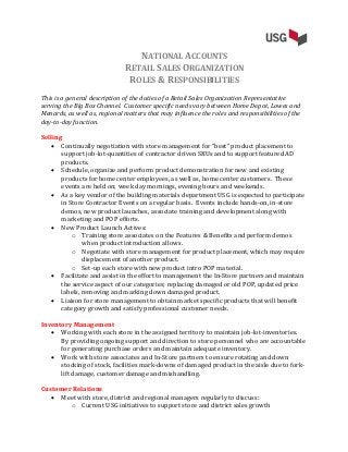 NATIONAL ACCOUNTS
RETAIL SALES ORGANIZATION
ROLES & RESPONSIBILITIES
This is a general description of the duties of a Retail Sales Organization Representative
serving the Big Box Channel. Customer specific needs vary between Home Depot, Lowes and
Menards, as well as, regional matters that may influence the roles and responsibilities of the
day-to-day function.
Selling
 Continually negotiation with store management for “best” product placement to
support job-lot-quantities of contractor driven SKUs and to support featured AD
products.
 Schedule, organize and perform product demonstration for new and existing
products for home center employees, as well as, home center customers. These
events are held on; week day mornings, evening hours and weekends.
 As a key vendor of the building materials department USG is expected to participate
in Store Contractor Events on a regular basis. Events include hands-on, in-store
demos, new product launches, associate training and development along with
marketing and POP efforts.
 New Product Launch Actives:
o Training store associates on the Features & Benefits and perform demos
when product introduction allows.
o Negotiate with store management for product placement, which may require
displacement of another product.
o Set-up each store with new product intro POP material.
 Facilitate and assist in the effort to management the In-Store partners and maintain
the service aspect of our categories; replacing damaged or old POP, updated price
labels, removing and marking down damaged product.
 Liaison for store management to obtain market specific products that will benefit
category growth and satisfy professional customer needs.
Inventory Management
 Working with each store in the assigned territory to maintain job-lot-inventories.
By providing ongoing support and direction to store personnel who are accountable
for generating purchase orders and maintain adequate inventory.
 Work with store associates and In-Store partners to ensure rotating and down
stocking of stock, facilities mark-downs of damaged product in the aisle due to fork-
lift damage, customer damage and mishandling.
Customer Relations
 Meet with store, district and regional managers regularly to discuss:
o Current USG initiatives to support store and district sales growth
 