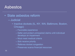 Asbestos
• State asbestos reform
– Judicial
• Inactive dockets (IL, NY, WA; Baltimore, Boston,
Chicago)
– Favorable experience
– Defer and protect unimpaired claims until individual
develops an impairment
– Must meet medical criteria
– Sick receive priority
– Relieves docket congestion
– Preserves scarce financial resources
11
 