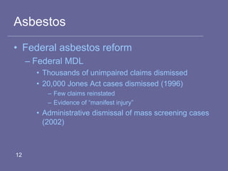 Asbestos
• Federal asbestos reform
– Federal MDL
• Thousands of unimpaired claims dismissed
• 20,000 Jones Act cases dismissed (1996)
– Few claims reinstated
– Evidence of “manifest injury”
• Administrative dismissal of mass screening cases
(2002)
12
 