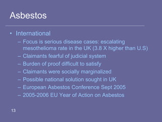 Asbestos
• International
– Focus is serious disease cases: escalating
mesothelioma rate in the UK (3.8 X higher than U.S)
– Claimants fearful of judicial system
– Burden of proof difficult to satisfy
– Claimants were socially marginalized
– Possible national solution sought in UK
– European Asbestos Conference Sept 2005
– 2005-2006 EU Year of Action on Asbestos
13
 
