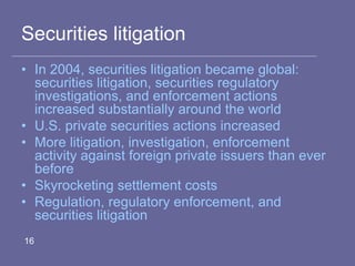Securities litigation
• In 2004, securities litigation became global:
securities litigation, securities regulatory
investigations, and enforcement actions
increased substantially around the world
• U.S. private securities actions increased
• More litigation, investigation, enforcement
activity against foreign private issuers than ever
before
• Skyrocketing settlement costs
• Regulation, regulatory enforcement, and
securities litigation
16
 