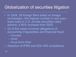 Globalization of securities litigation
• In 2004, 29 foreign filers listed on foreign
exchanges—the highest number in one year--
were sued in U.S. private securities class
actions: a 90% increase from 2003
• 22 of the cases involved allegations of
accounting irregularities and financial fraud
– Parmalat
– Ahold
– Royal Dutch Shell
• Adoption of IFRS and SOx 404 compliance
17
 