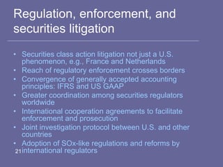Regulation, enforcement, and
securities litigation
• Securities class action litigation not just a U.S.
phenomenon, e.g., France and Netherlands
• Reach of regulatory enforcement crosses borders
• Convergence of generally accepted accounting
principles: IFRS and US GAAP
• Greater coordination among securities regulators
worldwide
• International cooperation agreements to facilitate
enforcement and prosecution
• Joint investigation protocol between U.S. and other
countries
• Adoption of SOx-like regulations and reforms by
international regulators21
 