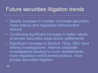 Future securities litigation trends
• Steady increase in number of private securities
class actions and regulatory enforcement
actions
• Continuing significant increase in dollar values
of private securities class action settlements
• Significant increase in Section 10(a), SEC (and
others) investigations, internal corporate
investigations leading to more restatements,
more regulatory enforcement actions, more
private securities litigation
22
 