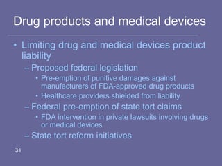 Drug products and medical devices
• Limiting drug and medical devices product
liability
– Proposed federal legislation
• Pre-emption of punitive damages against
manufacturers of FDA-approved drug products
• Healthcare providers shielded from liability
– Federal pre-emption of state tort claims
• FDA intervention in private lawsuits involving drugs
or medical devices
– State tort reform initiatives
31
 
