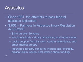 Asbestos
• Since 1981, ten attempts to pass federal
asbestos legislation
• S.852 – Fairness in Asbestos Injury Resolution
Act of 2005
– $140 bn over 30 years
– Would eliminate virtually all existing and future cases
– Lacks support from insurers, certain defendants, and
other interest groups
– Insurance industry concerns include lack of finality,
exigent claim issues, and orphan share funding
7
 