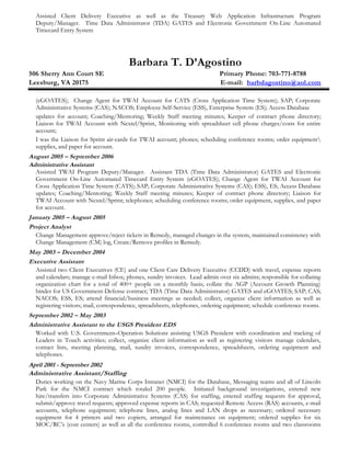 Assisted Client Delivery Executive as well as the Treasury Web Application Infrastructure Program
Deputy/Manager. Time Data Administrator (TDA) GATES and Electronic Government On-Line Automated
Timecard Entry System
Barbara T. D’Agostino
506 Sherry Ann Court SE Primary Phone: 703-771-8788
Leesburg, VA 20175 E-mail: barbdagostino@aol.com
(eGOATES); Change Agent for TWAI Account for CATS (Cross Application Time System); SAP; Corporate
Administrative Systems (CAS); NACOS; Employee Self-Service (ESS), Enterprise System (ES); Access Database
updates for account; Coaching/Mentoring; Weekly Staff meeting minutes; Keeper of contract phone directory;
Liaison for TWAI Account with Nextel/Sprint, Monitoring with spreadsheet cell phone charges/costs for entire
account;
I was the Liaison for Sprint air-cards for TWAI account; phones; scheduling conference rooms; order equipment
supplies, and paper for account.
August 2005 – September 2006
Administrative Assistant
Assisted TWAI Program Deputy/Manager. Assistant TDA (Time Data Administrator) GATES and Electronic
Government On-Line Automated Timecard Entry System (eGOATES); Change Agent for TWAI Account for
Cross Application Time System (CATS); SAP; Corporate Administrative Systems (CAS); ESS), ES; Access Database
updates; Coaching/Mentoring; Weekly Staff meeting minutes; Keeper of contract phone directory; Liaison for
TWAI Account with Nextel/Sprint; telephones; scheduling conference rooms; order equipment, supplies, and paper
for account.
January 2005 – August 2005
Project Analyst
Change Management approve/reject tickets in Remedy, managed changes in the system, maintained consistency with
Change Management (CM) log, Create/Remove profiles in Remedy.
May 2003 – December 2004
Executive Assistant
Assisted two Client Executives (CE) and one Client Care Delivery Executive (CCDD) with travel, expense reports
and calendars; manage e-mail Inbox; phones, sundry invoices. Lead admin over six admins; responsible for collating
organization chart for a total of 400+ people on a monthly basis; collate the AGP (Account Growth Planning)
binder for US Government-Defense contract; TDA (Time Data Administrator) GATES and eGOATES; SAP; CAS;
NACOS; ESS, ES; attend financial/business meetings as needed; collect, organize client information as well as
registering visitors; mail, correspondence, spreadsheets, telephones, ordering equipment; schedule conference rooms.
September 2002 – May 2003
Administrative Assistant to the USGS President EDS
Worked with U.S. Government–Operation Solutions assisting USGS President with coordination and tracking of
Leaders in Touch activities; collect, organize client information as well as registering visitors manage calendars,
contact lists, meeting planning, mail, sundry invoices, correspondence, spreadsheets, ordering equipment and
telephones.
April 2001 - September 2002
Administrative Assistant/Staffing
Duties working on the Navy Marine Corps Intranet (NMCI) for the Database, Messaging teams and all of Lincoln
Park for the NMCI contract which totaled 200 people. Initiated background investigations, entered new
hire/transfers into Corporate Administrative Systems (CAS) for staffing, entered staffing requests for approval,
submit/approve travel requests; approved expense reports in CAS; requested Remote Access (RAS) accounts, e-mail
accounts, telephone equipment; telephone lines, analog lines and LAN drops as necessary; ordered necessary
equipment for 4 printers and two copiers, arranged for maintenance on equipment; ordered supplies for six
MOC/RC’s (cost centers) as well as all the conference rooms, controlled 6 conference rooms and two classrooms
 
