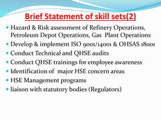 Brief Statement of skill sets(2)
 Hazard & Risk assessment of Refinery Operations,
Petroleum Depot Operations, Gas Plant Operations
 Develop & implement ISO 9001/14001 & OHSAS 18001
 Conduct Technical and QHSE audits
 Conduct QHSE trainings for employee awareness
 Identification of major HSE concern areas
 HSE Management programs
 liaison with statutory bodies (Regulators)
 
