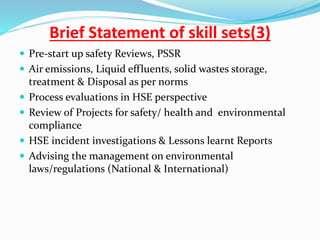 Brief Statement of skill sets(3)
 Pre-start up safety Reviews, PSSR
 Air emissions, Liquid effluents, solid wastes storage,
treatment & Disposal as per norms
 Process evaluations in HSE perspective
 Review of Projects for safety/ health and environmental
compliance
 HSE incident investigations & Lessons learnt Reports
 Advising the management on environmental
laws/regulations (National & International)
 