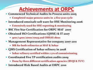 Achievements at ORPC
 Commenced Technical Audits In Process units 2005
 Completed major process units in a five year cycle
 Introduced omnisafe soft ware for HSE Monitoring 2006
 Extensively used for HSE reporting & monitoring
 BSC Five Star Certification for ORPC-MAF 2007
 Obtained ISO Certifications (QHSE) & IT 2007
 9001/14001/27001/17025 and OHSAS 18001
 Management Representative for company 2007-2011
 MR for both refineries at MAF & Sohar
 QMS Certification of Sohar refinery in 2008
 Sohar refinery certified within 2 yrs of commissioning
 Coordinated Five TP certification audits 2009
 Done by three different certification agencies (BVQI & TUV)
 Introduced Risk Based Audits at ORPC 2010
 