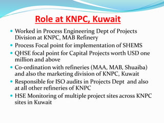 Role at KNPC, Kuwait
 Worked in Process Engineering Dept of Projects
Division at KNPC, MAB Refinery
 Process Focal point for implementation of SHEMS
 QHSE focal point for Capital Projects worth USD one
million and above
 Co-ordination with refineries (MAA, MAB, Shuaiba)
and also the marketing division of KNPC, Kuwait
 Responsible for ISO audits in Projects Dept and also
at all other refineries of KNPC
 HSE Monitoring of multiple project sites across KNPC
sites in Kuwait
 