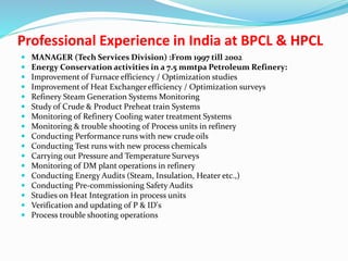 Professional Experience in India at BPCL & HPCL
 MANAGER (Tech Services Division) :From 1997 till 2002
 Energy Conservation activities in a 7.5 mmtpa Petroleum Refinery:
 Improvement of Furnace efficiency / Optimization studies
 Improvement of Heat Exchanger efficiency / Optimization surveys
 Refinery Steam Generation Systems Monitoring
 Study of Crude & Product Preheat train Systems
 Monitoring of Refinery Cooling water treatment Systems
 Monitoring & trouble shooting of Process units in refinery
 Conducting Performance runs with new crude oils
 Conducting Test runs with new process chemicals
 Carrying out Pressure and Temperature Surveys
 Monitoring of DM plant operations in refinery
 Conducting Energy Audits (Steam, Insulation, Heater etc.,)
 Conducting Pre-commissioning Safety Audits
 Studies on Heat Integration in process units
 Verification and updating of P & ID's
 Process trouble shooting operations
 