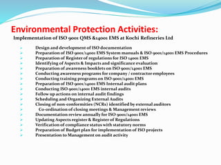 Implementation of ISO 9001 QMS &14001 EMS at Kochi Refineries Ltd
 Design and development of ISO documentation
 Preparation of ISO 9001/14001 EMS System manuals & ISO 9001/14001 EMS Procedures
 Preparation of Register of regulations for ISO 14001 EMS
 Identifying of Aspects & Impacts and significance evaluation
 Preparation of awareness booklets on ISO 9001/14001 EMS
 Conducting awareness programs for company / contractor employees
 Conducting training programs on ISO 9001/14001 EMS
 Preparation of ISO 9001/14001 EMS Internal audit plans
 Conducting ISO 9001/14001 EMS internal audits
 Follow up actions on internal audit findings
 Scheduling and Organizing External Audits
 Closing of non-conformities (NCRs) identified by external auditors
 Co-ordination of closing meetings & Management reviews
 Documentation review annually for ISO 9001/14001 EMS
 Updating Aspects register & Register of Regulations
 Verification of compliance status with statutory norms
 Preparation of Budget plan for implementation of ISO projects
 Presentation to Management on audit activity
Environmental Protection Activities:
 