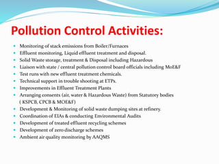 Pollution Control Activities:
 Monitoring of stack emissions from Boiler/Furnaces
 Effluent monitoring, Liquid effluent treatment and disposal.
 Solid Waste storage, treatment & Disposal including Hazardous
 Liaison with state / central pollution control board officials including MoE&F
 Test runs with new effluent treatment chemicals.
 Technical support in trouble shooting at ETPs.
 Improvements in Effluent Treatment Plants
 Arranging consents (air, water & Hazardous Waste) from Statutory bodies
( KSPCB, CPCB & MOE&F)
 Development & Monitoring of solid waste dumping sites at refinery.
 Coordination of EIAs & conducting Environmental Audits
 Development of treated effluent recycling schemes
 Development of zero discharge schemes
 Ambient air quality monitoring by AAQMS
 