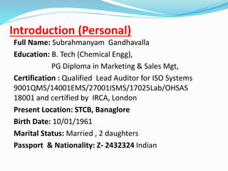 Introduction (Personal)
Full Name: Subrahmanyam Gandhavalla
Education: B. Tech (Chemical Engg),
PG Diploma in Marketing & Sales Mgt,
Certification : Qualified Lead Auditor for ISO Systems
9001QMS/14001EMS/27001ISMS/17025Lab/OHSAS
18001 and certified by IRCA, London
Present Location: STCB, Banaglore
Birth Date: 10/01/1961
Marital Status: Married , 2 daughters
Passport & Nationality: Z- 2432324 Indian
 