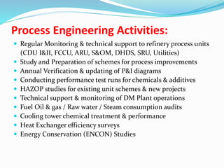 Process Engineering Activities:
 Regular Monitoring & technical support to refinery process units
(CDU I&II, FCCU, ARU, S&OM, DHDS, SRU, Utilities)
 Study and Preparation of schemes for process improvements
 Annual Verification & updating of P&I diagrams
 Conducting performance test runs for chemicals & additives
 HAZOP studies for existing unit schemes & new projects
 Technical support & monitoring of DM Plant operations
 Fuel Oil & gas / Raw water / Steam consumption audits
 Cooling tower chemical treatment & performance
 Heat Exchanger efficiency surveys
 Energy Conservation (ENCON) Studies
 