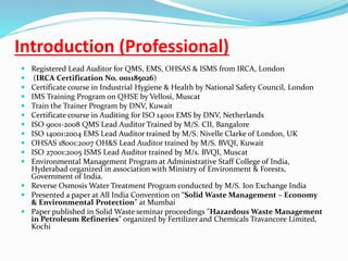 Introduction (Professional)
 Registered Lead Auditor for QMS, EMS, OHSAS & ISMS from IRCA, London
 (IRCA Certification No. 001185026)
 Certificate course in Industrial Hygiene & Health by National Safety Council, London
 IMS Training Program on QHSE by Vellosi, Muscat
 Train the Trainer Program by DNV, Kuwait
 Certificate course in Auditing for ISO 14001 EMS by DNV, Netherlands
 ISO 9001-2008 QMS Lead Auditor Trained by M/S. CII, Bangalore
 ISO 14001:2004 EMS Lead Auditor trained by M/S. Nivelle Clarke of London, UK
 OHSAS 18001:2007 OH&S Lead Auditor trained by M/S. BVQI, Kuwait
 ISO 27001:2005 ISMS Lead Auditor trained by M/s. BVQI, Muscat
 Environmental Management Program at Administrative Staff College of India,
Hyderabad organized in association with Ministry of Environment & Forests,
Government of India.
 Reverse Osmosis Water Treatment Program conducted by M/S. Ion Exchange India
 Presented a paper at All India Convention on “Solid Waste Management – Economy
& Environmental Protection” at Mumbai
 Paper published in Solid Waste seminar proceedings "Hazardous Waste Management
in Petroleum Refineries" organized by Fertilizer and Chemicals Travancore Limited,
Kochi
 