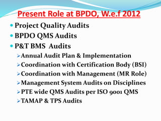  Project Quality Audits
 BPDO QMS Audits
 P&T BMS Audits
Annual Audit Plan & Implementation
Coordination with Certification Body (BSI)
Coordination with Management (MR Role)
Management System Audits on Disciplines
PTE wide QMS Audits per ISO 9001 QMS
TAMAP & TPS Audits
Present Role at BPDO, W.e.f 2012
 