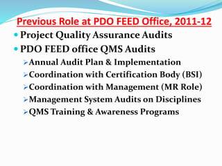  Project Quality Assurance Audits
 PDO FEED office QMS Audits
Annual Audit Plan & Implementation
Coordination with Certification Body (BSI)
Coordination with Management (MR Role)
Management System Audits on Disciplines
QMS Training & Awareness Programs
Previous Role at PDO FEED Office, 2011-12
 
